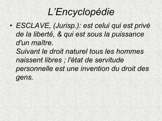 L’Encyclopédie
• ESCLAVE, (Jurisp.): est celui qui est privé
de la liberté, & qui est sous la puissance
d'un maître.
Suivant le droit naturel tous les hommes
naissent libres ; l'état de servitude
personnelle est une invention du droit des
gens.
 