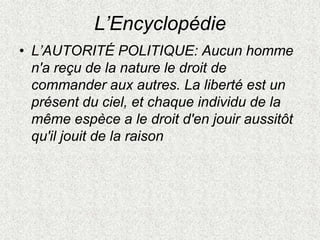 L’Encyclopédie
• L’AUTORITÉ POLITIQUE: Aucun homme
n'a reçu de la nature le droit de
commander aux autres. La liberté est un
présent du ciel, et chaque individu de la
même espèce a le droit d'en jouir aussitôt
qu'il jouit de la raison
 