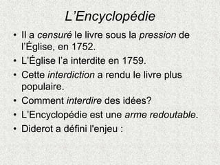 L’Encyclopédie
• Il a censuré le livre sous la pression de
l’Église, en 1752.
• L’Église l’a interdite en 1759.
• Cette interdiction a rendu le livre plus
populaire.
• Comment interdire des idées?
• L’Encyclopédie est une arme redoutable.
• Diderot a défini l'enjeu :
 
