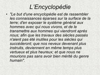 L’Encyclopédie
• "Le but d'une encyclopédie est de rassembler
les connaissances éparses sur la surface de la
terre; d'en exposer le système général aux
hommes avec qui nous vivons, et de le
transmettre aux hommes qui viendront après
nous; afin que les travaux des siècles passés
n'aient pas été inutiles pour les siècles qui
succèderont; que nos neveux devenant plus
instruits, deviennent en même temps plus
vertueux et plus heureux; et que nous ne
mourions pas sans avoir bien mérité du genre
humain".
 