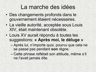 La marche des idées
• Des changements profonds dans le
gouvernement étaient nécessaires.
• La vieille autorité, acceptée sous Louis
XIV, était maintenant obsolète.
• Louis XV aurait répondu à toutes les
suggestions: « Après moi, le déluge »
– Après lui, n’importe quoi, pourvu que cela ne
se passe pas pendant son règne.
– Cette phrase reflétait son attitude, même s’il
ne l’avait jamais dite.
 