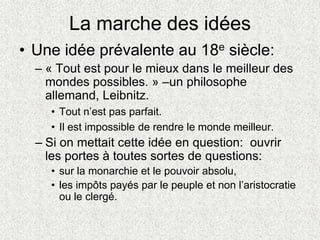 La marche des idées
• Une idée prévalente au 18e siècle:
– « Tout est pour le mieux dans le meilleur des
mondes possibles. » –un philosophe
allemand, Leibnitz.
• Tout n’est pas parfait.
• Il est impossible de rendre le monde meilleur.
– Si on mettait cette idée en question: ouvrir
les portes à toutes sortes de questions:
• sur la monarchie et le pouvoir absolu,
• les impôts payés par le peuple et non l’aristocratie
ou le clergé.
 