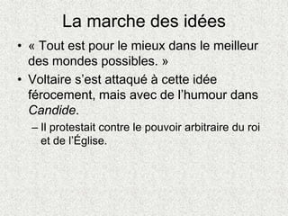 La marche des idées
• « Tout est pour le mieux dans le meilleur
des mondes possibles. »
• Voltaire s’est attaqué à cette idée
férocement, mais avec de l’humour dans
Candide.
– Il protestait contre le pouvoir arbitraire du roi
et de l’Église.
 