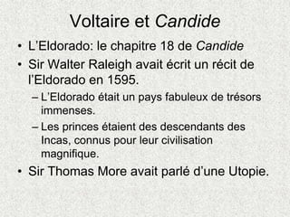 Voltaire et Candide
• L’Eldorado: le chapitre 18 de Candide
• Sir Walter Raleigh avait écrit un récit de
l’Eldorado en 1595.
– L’Eldorado était un pays fabuleux de trésors
immenses.
– Les princes étaient des descendants des
Incas, connus pour leur civilisation
magnifique.
• Sir Thomas More avait parlé d’une Utopie.
 