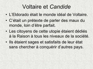 Voltaire et Candide
• L’Eldorado était le monde idéal de Voltaire.
• C’était un prétexte de parler des maux du
monde, loin d’être parfait.
• Les citoyens de cette utopie étaient dédiés
à la Raison à tous les niveaux de la société.
• Ils étaient sages et satisfaits de leur état
sans chercher à conquérir d’autres pays.
 