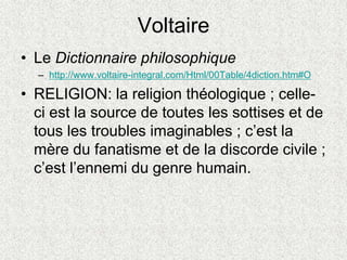 Voltaire
• Le Dictionnaire philosophique
– http://www.voltaire-integral.com/Html/00Table/4diction.htm#O
• RELIGION: la religion théologique ; celle-
ci est la source de toutes les sottises et de
tous les troubles imaginables ; c’est la
mère du fanatisme et de la discorde civile ;
c’est l’ennemi du genre humain.
 