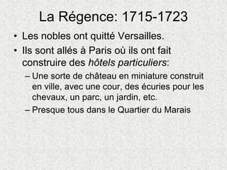 La Régence: 1715-1723
• Les nobles ont quitté Versailles.
• Ils sont allés à Paris où ils ont fait
construire des hôtels particuliers:
– Une sorte de château en miniature construit
en ville, avec une cour, des écuries pour les
chevaux, un parc, un jardin, etc.
– Presque tous dans le Quartier du Marais
 