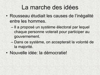 La marche des idées
• Rousseau étudiait les causes de l’inégalité
entre les hommes.
– Il a proposé un système électoral par lequel
chaque personne voterait pour participer au
gouvernement.
– Dans ce système, on accepterait la volonté de
la majorité.
• Nouvelle idée: la démocratie!
 