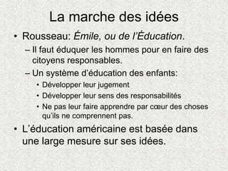 La marche des idées
• Rousseau: Émile, ou de l’Éducation.
– Il faut éduquer les hommes pour en faire des
citoyens responsables.
– Un système d’éducation des enfants:
• Développer leur jugement
• Développer leur sens des responsabilités
• Ne pas leur faire apprendre par cœur des choses
qu’ils ne comprennent pas.
• L’éducation américaine est basée dans
une large mesure sur ses idées.
 