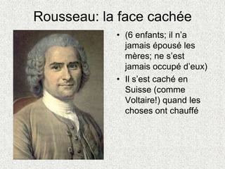 Rousseau: la face cachée
• (6 enfants; il n’a
jamais épousé les
mères; ne s’est
jamais occupé d’eux)
• Il s’est caché en
Suisse (comme
Voltaire!) quand les
choses ont chauffé
 