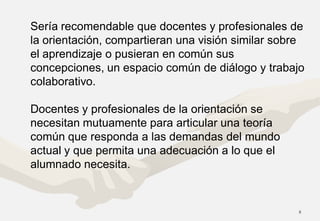 Sería recomendable que docentes y profesionales de
la orientación, compartieran una visión similar sobre
el aprendizaje o pusieran en común sus
concepciones, un espacio común de diálogo y trabajo
colaborativo.

Docentes y profesionales de la orientación se
necesitan mutuamente para articular una teoría
común que responda a las demandas del mundo
actual y que permita una adecuación a lo que el
alumnado necesita.


                                                   8
 