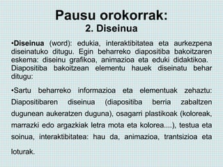 Pausu orokorrak: 2. Diseinua Diseinua  (word): edukia, interaktibitatea eta aurkezpena diseinatuko ditugu.   Egin beharreko diapositiba bakoitzaren eskema: diseinu grafikoa, animazioa eta eduki didaktikoa.  Diapositiba bakoitzean elementu hauek diseinatu behar ditugu: Sartu beharreko informazioa eta elementuak zehaztu: Diapositibaren diseinua (diapositiba berria zabaltzen dugunean aukeratzen duguna), osagarri plastikoak (koloreak, marrazki edo argazkiak letra mota eta kolorea....), testua eta soinua, interaktibitatea: hau da, animazioa, trantsizioa eta loturak.   