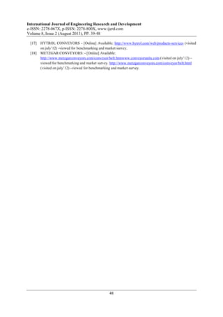 International Journal of Engineering Research and Development
e-ISSN: 2278-067X, p-ISSN: 2278-800X, www.ijerd.com
Volume 8, Issue 2 (August 2013), PP. 39-48
48
[17] HYTROL CONVEYORS - [Online] Available: http://www.hytrol.com/web/products-services (visited
on july’12) -viewed for benchmarking and market survey.
[18] METZGAR CONVEYORS: - [Online] Available:
http://www.metzgarconveyors.com/conveyor/belt.htmwww.conveyorunits.com (visited on july’12) –
viewed for benchmarking and market survey. http://www.metzgarconveyors.com/conveyor/belt.html
(visited on july’12) -viewed for benchmarking and market survey.
 