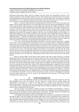 International Journal of Engineering Research and Development
e-ISSN: 2278-067X, p-ISSN: 2278-800X, www.ijerd.com
Volume 8, Issue 2 (August 2013), PP. 39-48
40
furthermore having guide rollers which are arranged with their centre axes substantially transverse to the
direction of the belt. A known problem with the conveyor tracks of these types is that the transverse force causes
a lateral displacement of the drive belt, which may cause it to run off the guide rollers. One solution to eliminate
this problem is to use a V-shaped drive belt to drive the roller. However, the transverse forces result in wear and
tear of the belt to a very large extent and thus the drive belt has to be replaced frequently.
Edwin T. Lorrig [3] analysed that the conventional roller conveyors of belt driven type require side
guides to prevent objects passing there over from falling off the conveyor and also get damaged due to their
contact with the guides. These conveyors are often made much wider than the width of the objects. Another
issue that he noticed was that the belt does not track properly when the conveyor is reversible. His objective was
to create a belt driven roller conveyor which can be reversible and which can keep objects centred thereon
without the use of side guides. He claims that a belt driven roller conveyor comprises of a plurality of load
supporting self-centring rolls arranged in alignment with their axes substantially parallel with one another, an
endless belt adapted to contact the lower portion of the said rolls, narrow bodied head and tail pulleys for
supporting the said belt having a substantially less width than the belt so that the belt can overhang the said belt
supporting surface. A plurality of snubbing rolls arranged between the upper and lower runs of the said belt
between the load supporting rolls with their upper portion being above the lower tangent to the load supporting
rolls and a plurality of spaced apart self-centring rolls bearing against the lower run of the said belt.
H. L. Lutes et al [4] analysed that tracking of the belt is a critical issue which can lead to a complete
system failure. For this purpose he has claimed that at least one of the guide rollers is substantially cylindrical
and has end sections with gradually increasing diameter so that when the drive belt tries to shift with reference
to the guide rollers from the central position in the transverse direction, it runs up against one of the end sections
of the guide roller and is forced back towards the central position by the end section. According to his claim the
conveyor track now has a self-correcting capability with regards to the position of the drive belt. He claims
when the drive belt will run up against the end section on one side, on the other side the drive belt will run off
from the end section. Thus, the guide belt is subjected to an increased reaction force of the roller on one side and
decreased reaction force on the other side. Consequently the drive roller will force the drive belt to the central
portion.
Most of the past studies on belt driven roller conveyor show that a narrow belt has to be driven
tangentially below the idler rollers and are pressed in between the rollers with the help of self-centring pulleys.
These studies made no mention about how to optimize the design to the extent by which we can convert the
narrow belt driven roller conveyor into a conveyor which can convey goods at a speed of around 90-110 metres
per minute. For practical achieving this target, a design which was capable to achieve high speeds with a long
run life considering various factors like: crowned self centring tensioning pulleys, alignment and belt tracking
mechanism, tensioning of the belt, quick changeover mechanisms had to be done. A deep study in the selection
of the belt, study and experimentation for the conveying parameters of the conveyor also had to be studied and
finalised. Optimization of process, machining, design and manufacturing parameters are important to achieve
the high speed, good quality and a very competitive price. The objective of this study/practical implementation
is to demonstrate and install a conveyor for the end customer in order to achieve a throughput of around 80
boxes per minute which was out of the scope of the conventional belt conveyors or the timing belt/PU
cord/chain driven roller conveyor.
II. WORK METHODOLOGY
Figure 1. shows the methodology used for the development of the narrow belt conveyor to cater the
high throughput rates of the end customer. The first stage was to define the basic product features and
specifications to keep them as a target for the final outcome. A market survey and study of the past
improvements made in this type of conveyor was mandatory to initialise the concept. Based on the claims of
various studies made, a prototype design was made along with few changes incorporated to make it a high speed
conveyor from a normal narrow belt conveyor.
After the concept of the product is finalized, strategic and competitive benchmarking is carried to
check out the market leaders for this current product. What features the competitors are providing and what are
the pros and cons of the product with the current edition of the product. And what value has to be added in the
existing product and give the customer a product of better quality at a lower price.
A 3-D design of the product was done and a prototype of the conveyor was assembled to perform trials
and study the effect. After the assembly, the prototype underwent a variety of experiments and a simulation run
was also carried out with the requirements of the customer. The list of experiments are: current test at each
stage, Maximum load and speed to transfer the load, Slippage test, Tests at lower speed, Motor selection test,
Temperature test, Sound, vibration test, Pull load test, etc. Based on the experimental data, modifications in the
 