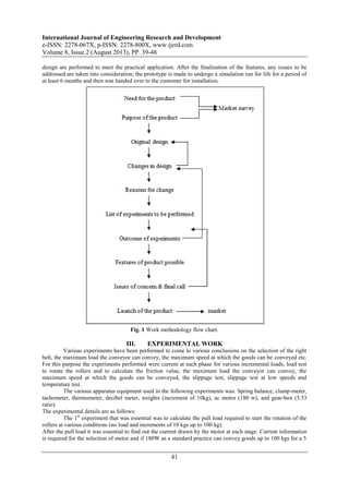 International Journal of Engineering Research and Development
e-ISSN: 2278-067X, p-ISSN: 2278-800X, www.ijerd.com
Volume 8, Issue 2 (August 2013), PP. 39-48
41
design are performed to meet the practical application. After the finalization of the features, any issues to be
addressed are taken into consideration; the prototype is made to undergo a simulation run for life for a period of
at least 6 months and then was handed over to the customer for installation.
Fig. 1 Work methodology flow chart.
III. EXPERIMENTAL WORK
Various experiments have been performed to come to various conclusions on the selection of the right
belt, the maximum load the conveyor can convey, the maximum speed at which the goods can be conveyed etc.
For this purpose the experiments performed were current at each phase for various incremental loads, load test
to rotate the rollers and to calculate the friction value, the maximum load the conveyor can convey, the
maximum speed at which the goods can be conveyed, the slippage test, slippage test at low speeds and
temperature test.
The various apparatus equipment used in the following experiments was: Spring balance, clamp-meter,
tachometer, thermometer, decibel meter, weights (increment of 10kg), ac motor (180 w), and gear-box (5.53
ratio)
The experimental details are as follows:
The 1st
experiment that was essential was to calculate the pull load required to start the rotation of the
rollers at various conditions (no load and increments of 10 kgs up to 100 kg).
After the pull load it was essential to find out the current drawn by the motor at each stage. Current information
is required for the selection of motor and if 180W as a standard practice can convey goods up to 100 kgs for a 5
 