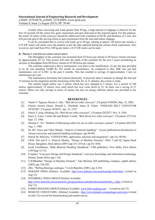 International Journal of Engineering Research and Development
e-ISSN: 2278-067X, p-ISSN: 2278-800X, www.ijerd.com
Volume 8, Issue 2 (August 2013), PP. 39-48
47
Usually when conveying unit loads greater than 50 kgs, a high amount of slippage is observer for the
first 10 seconds till the carton box gains momentum and gets delivered at the required speed. For this purpose,
the initial 10 rollers of the conveyor should be rubberized with a hardness of 80 Rc and thickness of 2 mm. this
will provide grip to the moving carton to gain momentum from the start and reduce slippage.
It can be concluded that to convey unit loads up to 50 kgs, running at approx. 80 meters per minute, a
0.18 kW motor will easily serve the purpose as per the data captured during the current check experiment. Also
to convey unit load from 50 to 100 kg per meter, a 0.37 kW motor can be used.
B. PROJECT AND INSTALLATION CONCLUSION:
The throughput of the customer was increased from 42 boxes per minute to 80 boxes/ minute (increase
by approximately 85 %). This system will cater the needs of the customer for the next 5 years considering an
increase in throughput from 80 boxes/ minute to 85-90 boxes per minute.
The customer underwent a heavy maintenance cost prior to the modification. As per the data provided
to us, he was spending 24,000 Rs. Per month on maintenance. As compared to that, NBC has just had
maintenance cost of 4,100/- in the past 6 months. This has resulted in savings of approximately 2 lacs on
maintenance per year.
The maintenance downtime has reduced drastically. It precisely takes 6 minutes to change the belt and
15 minutes for the alignment and the tensioning of the belt. So, in 21 minutes, the system is ready.
The module length earlier was 3 metres which has now changed to 5 metres. For a stretch of 160
metres, approximately 53 motors were used which has now come down to 32. So there was a saving of 21
motors. Hence not only savings in terms of money but also an energy efficient option was provided to the
customer.
REFERENCES
[1] Thanh V. Nguyen, Dennis J, Ada.- “Belt driven roller conveyor”, US patent 6390286, May. 21, 2002.
[2] Charles Jerome Glaser, Donald L. Theobald, James R. Glaser. “ENDLESS BELT CONVEYOR
SYSTEM”, US patent 3878937, Apr. 22, 1975.
[3] Edwin T. lorig, Pittsburg, Pa.-“Belt driven roller conveyor”, US patent 2822077, Nov. 8, 1954.
[4] Harry L. Lutes, Centerville and Robert J smith. “Belt driven live roller conveyor”, US patent 3275124,
Sept. 27, 1966.
[5] Thomas C. Yu- “Method of fabricating rollers for use in roller conveyor systems”, US patent 4852230,
Aug. 1, 1989.
[6] Dr. KC Arora and Vikas Shinde, “Aspects of material handling” - Laxmi publications-introduction to
various conveyors and material handling techniques. (pp 94-98)
[7] Patrick M. McGuire, “CONVEYORS- application, selection and integration”- (pp 5-6, 90-94)
[8] J.B.K. Das and P. L. Srinivas Murthy, “Design of Machine Element,” (Part- I and II), Sapna Book
House, Bangalore, third edition (2007) (pp 251-255) & ( pp 421-430)
[9] Jacob Fruchtbaum, “Bulk Material Handling Handbook,” CBS publishers, New Delhi, First edition
(1997)(pp 15-75).
[10] P staples, “Conveyor Design and Design Standards,” conveyor knowledge and information technology
limited, South Africa (pp 1-10).
[11] V.B.Bhandari “Design of Machine Element,” Tata McGraw Hill publishing company, eighth edition
(2003), pp. 234-282.
[12] ZKL, “Rolling Bearings catalogue,” Czech Republic (2001), pp. 6-234.
[13] HABASIT INDIA [Online]- Available: http://www.habasit.com/en/polyamide-belts.html- (visited on
Aug’12)
[14] INTERROLL INDIA GROUP [Online] Available:
http://www.interroll.com/en/interroll_group/products/umlenkrollen/umlenkrollen_1.php- (visited on
July’12)
[15] FORBO SEIGLING GROUP-[Online] Available: www.fobo-seigling.com – (visited on Jan’13)
[16] DEMATIC CONVEYORS: -[Online] Available: http://www.dematic.com/package-conveyors (visited
on July’12)-viewed for benchmarking and market survey.
 
