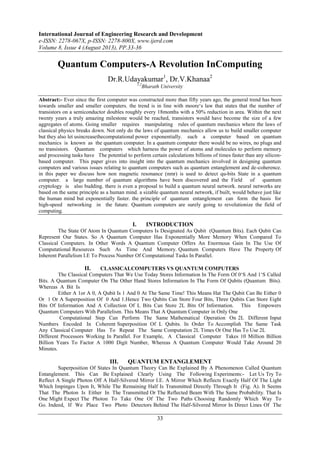 International Journal of Engineering Research and Development
e-ISSN: 2278-067X, p-ISSN: 2278-800X, www.ijerd.com
Volume 8, Issue 4 (August 2013), PP.33-36
33
Quantum Computers-A Revolution InComputing
Dr.R.Udayakumar1
, Dr.V.Khanaa2
1,2
Bharath University
Abstract:- Ever since the first computer was constructed more than fifty years ago, the general trend has been
towards smaller and smaller computers. the trend is in line with moore‘s law that states that the number of
transistors on a semiconductor doubles roughly every 18months with a 50% reduction in area. Within the next
twenty years a truly amazing milestone would be reached, transistors would have become the size of a few
aggregates of atoms. Going smaller requires manipulating rules of quantum mechanics where the laws of
classical physics breaks down. Not only do the laws of quantum mechanics allow us to build smaller computer
but they also let usincreasethecomputational power exponentially. such a computer based on quantum
mechanics is known as the quantum computer. In a quantum computer there would be no wires, no plugs and
no transistors. Quantum computers which harness the power of atoms and molecules to perform memory
and processing tasks have The potential to perform certain calculations billions of times faster than any silicon-
based computer. This paper gives into insight into the quantum mechanics involved in designing quantum
computers and various issues relating to quantum computers such as quantum entanglement and de-coherence.
in this paper we discuss how non magnetic resonance (nmr) is used to detect qu-bits State in a quantum
computer. a large number of quantum algorithms have been discovered and the Field of quantum
cryptology is also budding. there is even a proposal to build a quantum neural network. neural networks are
based on the same principle as a human mind. a sizable quantum neural network, if built, would behave just like
the human mind but exponentially faster. the principle of quantum entanglement can form the basis for
high-speed networking in the future. Quantum computers are surely going to revolutionize the field of
computing.
I. INTRODUCTION
The State Of Atom In Quantum Computers Is Designated As Qubit (Quantum Bits). Each Qubit Can
Represent Our States. So A Quantum Computer Has Exponentially More Memory When Compared To
Classical Computers. In Other Words A Quantum Computer Offers An Enormous Gain In The Use Of
Computational Resources Such As Time And Memory. Quantum Computers Have The Property Of
Inherent Parallelism I.E To Process Number Of Computational Tasks In Parallel.
II. CLASSICALCOMPUTERS VS QUANTUM COMPUTERS
The Classical Computers That We Use Today Stores Information In The Form Of 0‘S And 1‘S Called
Bits. A Quantum Computer On The Other Hand Stores Information In The Form Of Qubits (Quantum Bits).
Whereas A Bit Is
Either A 1or A 0, A Qubit Is 1 And 0 At The Same Time! This Means Hat The Qubit Can Be Either 0
Or 1 Or A Superposition Of 0 And 1.Hence Two Qubits Can Store Four Bits, Three Qubits Can Store Eight
Bits Of Information And A Collection Of L Bits Can Store 2L Bits Of Information. This Empowers
Quantum Computers With Parallelism. This Means That A Quantum Computer in Only One
Computational Step Can Perform The Same Mathematical Operation On 2L Different Input
Numbers Encoded In Coherent Superposition Of L Qubits. In Order To Accomplish The Same Task
Any Classical Computer Has To Repeat The Same Computation 2L Times Or One Has To Use 2L
Different Processors Working In Parallel. For Example, A Classical Computer Takes 10 Million Billion
Billion Years To Factor A 1000 Digit Number, Whereas A Quantum Computer Would Take Around 20
Minutes.
III. QUANTUM ENTANGLEMENT
Superposition Of States In Quantum Theory Can Be Explained By A Phenomenon Called Quantum
Entanglement. This Can Be Explained Clearly Using The Following Experiments:- Let Us Try To
Reflect A Single Photon Off A Half-Silvered Mirror I.E. A Mirror Which Reflects Exactly Half Of The Light
Which Impinges Upon It, While The Remaining Half Is Transmitted Directly Through It (Fig. A). It Seems
That The Photon Is Either In The Transmitted Or The Reflected Beam With The Same Probability. That Is
One Might Expect The Photon To Take One Of The Two Paths Choosing Randomly Which Way To
Go. Indeed, If We Place Two Photo Detectors Behind The Half-Silvered Mirror In Direct Lines Of The
 
