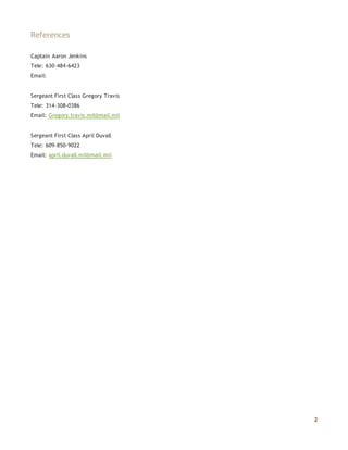 2
References
Captain Aaron Jenkins
Tele: 630-484-6423
Email:
Sergeant First Class Gregory Travis
Tele: 314-308-0386
Email: Gregory.travis.mil@mail.mil
Sergeant First Class April Duvall
Tele: 609-850-9022
Email: april.duvall.mil@mail.mil
 