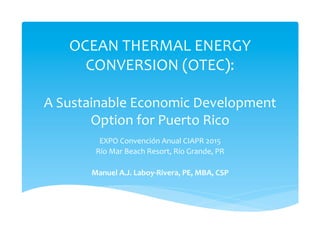 OCEAN	
  THERMAL	
  ENERGY	
  
CONVERSION	
  (OTEC):	
  
	
  	
  
A	
  Sustainable	
  Economic	
  Development	
  
Option	
  for	
  Puerto	
  Rico	
  
EXPO	
  Convención	
  Anual	
  CIAPR	
  2015	
  
Río	
  Mar	
  Beach	
  Resort,	
  Río	
  Grande,	
  PR	
  
	
  
Manuel	
  A.J.	
  Laboy-­‐Rivera,	
  PE,	
  MBA,	
  CSP	
  
 