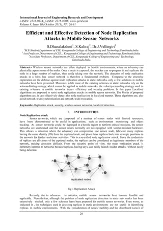 International Journal of Engineering Research and Development
e-ISSN: 2278-067X, p-ISSN: 2278-800X, www.ijerd.com
Volume 8, Issue 10 (October 2013), PP. 26-31

Efficient and Effective Detection of Node Replication
Attacks in Mobile Sensor Networks
S.Dhanalakshmi1, S.Kaliraj2, Dr.J.Vellingiri3
1

2

M.E-Student,Department of CSE, Kongunadu College of Engineering and Technology,Tamilnadu,India.
Asst.Professor,Department of CSE, , Kongunadu College of Engineering and Technology,Tamilnadu,India.
3
Associate Professor, Department of CSE, Kongunadu College of Engineering and Technology,
Tamilnadu,India.

Abstract:- Wireless sensor networks are often deployed in hostile environments, where an adversary can
physically capture some of the nodes. Once a node is captured, the attacker can re-program it and replicate the
node in a large number of replicas, thus easily taking over the network. The detection of node replication
attacks in a wire- less sensor network is therefore a fundamental problem. Compared to the extensive
exploration on the defense against node replication attacks in static networks, only a few solutions in mobile
networks have been presented. Moreover, while most of the existing schemes in static networks rely on the
witness-finding strategy, which cannot be applied to mobile networks, the velocity-exceeding strategy used in
existing schemes in mobile networks incurs efficiency and security problems. In this paper Localized
algorithms are proposed to resist node replication attacks in mobile sensor networks. The Merits of proposed
algorithms are, it can effectively detect the node replication in localized manner. These algorithms are, also
avoid network-wide synchronization and network-wide revocation.
Keywords:- Replication attack, security, wireless sensor networks, localized detection.

I.

INTRODUCTION

Node Replication attack
Sensor networks, which are composed of a number of sensor nodes with limited resources,
have been demonstrated to be useful in applications, such as environment monitoring and object
tracking. As sensor networks could be deployed in a hostile region to perform critical missions, the sensor
networks are unattended and the sensor nodes normally are not equipped with tamper-resistant hardware.
This allows a situation where the adversary can compromise one sensor node, fabricate many replicas
having the same identity (ID) from the captured node, and place these replicas back into strategic positions in
the network for further malicious activities. This is a so-called node replication attack. Since the credentials
of replicas are all clones of the captured nodes, the replicas can be considered as legitimate members of the
network, making detection difficult. From the security point of view, the node replication attack is
extremely harmful to networks because replicas, having keys, can easily launch insider attacks, without easily
being detected.

Fig1. Replication Attack
Recently, due to advances
in robotics, mobile sensor net-works have become feasible and
applicable. Nevertheless, although the problem of node replication detection in static net- works has been
extensively studied, only a few schemes have been proposed for mobile sensor networks. Even worse, as
indicated in , the techniques used in detecting replicas in static environments are not useful in identifying
replicas in mobile environments. With the consideration of nodes’ mobility and the distributed nature of

26

 