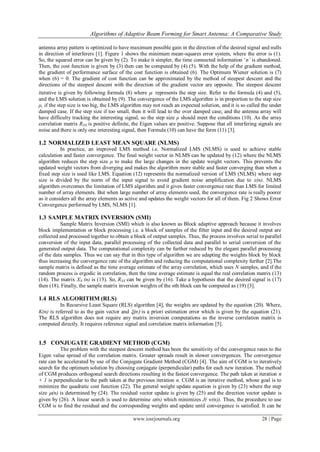 Algorithms of Adaptive Beam Forming for Smart Antenna: A Comparative Study
www.iosrjournals.org 28 | Page
antenna array pattern is optimized to have maximum possible gain in the direction of the desired signal and nulls
in direction of interferers [1]. Figure 1 shows the minimum mean-squares error system, where the error is (1).
So, the squared error can be given by (2). To make it simpler, the time connected information „n’ is abandoned.
Then, the cost function is given by (3) then can be computed by (4) (5). With the help of the gradient method,
the gradient of performance surface of the cost function is obtained (6). The Optimum Wiener solution is (7)
when (6) = 0. The gradient of cost function can be approximated by the method of steepest descent and the
directions of the steepest descent with the direction of the gradient vector are opposite. The steepest descent
iterative is given by following formula (8) where represents the step size. Refer to the formula (4) and (5),
and the LMS solution is obtained by (9). The convergence of the LMS algorithm is in proportion to the step size
μ, if the step size is too big, the LMS algorithm may not reach an expected solution, and it is so called the under
damped case. If the step size if too small, then it will lead to the over damped case, and the antenna array will
have difficulty tracking the interesting signal, so the step size μ should meet the conditions (10). As the array
correlation matrix RXX is positive definite, the Eigen values are positive. Suppose that all interfering signals are
noise and there is only one interesting signal, then Formula (10) can have the form (11) [3].
1.2 NORMALIZED LEAST MEAN SQUARE (NLMS)
In practice, an improved LMS method i.e. Normalized LMS (NLMS) is used to achieve stable
calculation and faster convergence. The final weight vector in NLMS can be updated by (12) where the NLMS
algorithm reduces the step size μ to make the large changes in the update weight vectors. This prevents the
updated weight vectors from diverging and makes the algorithm more stable and faster converging than when a
fixed step size is used like LMS. Equation (12) represents the normalized version of LMS (NLMS) where step
size is divided by the norm of the input signal to avoid gradient noise amplification due to x(n). NLMS
algorithm overcomes the limitation of LMS algorithm and it gives faster convergence rate than LMS for limited
number of array elements. But when large number of array elements used, the convergence rate is really poorer
as it considers all the array elements as active and updates the weight vectors for all of them. Fig 2 Shows Error
Convergence performed by LMS, NLMS [1].
1.3 SAMPLE MATRIX INVERSION (SMI)
Sample Matrix Inversion (SMI) which is also known as Block adaptive approach because it involves
block implementation or block processing i.e. a block of samples of the filter input and the desired output are
collected and processed together to obtain a block of output samples. Thus, the process involves serial to parallel
conversion of the input data, parallel processing of the collected data and parallel to serial conversion of the
generated output data. The computational complexity can be further reduced by the elegant parallel processing
of the data samples. Thus we can say that in this type of algorithm we are adapting the weights block by block
thus increasing the convergence rate of the algorithm and reducing the computational complexity further [2].The
sample matrix is defined as the time average estimate of the array correlation, which uses N samples, and if the
random process is ergodic in correlation, then the time average estimate is equal the real correlation matrix (13)
(14). The matrix XN (n) is (15). So, RXX can be given by (16). Take a hypothesis that the desired signal is (17)
then (18). Finally, the sample matrix inversion weights of the nth block can be computed as (19) [3].
1.4 RLS ALGORITHM (RLS)
In Recursive Least Square (RLS) algorithm [4], the weights are updated by the equation (20). Where,
K(n) is referred to as the gain vector and n is a priori estimation error which is given by the equation (21).
The RLS algorithm does not require any matrix inversion computations as the inverse correlation matrix is
computed directly. It requires reference signal and correlation matrix information [5].
1.5 CONJUGATE GRADIENT METHOD (CGM)
The problem with the steepest descent method has been the sensitivity of the convergence rates to the
Eigen value spread of the correlation matrix. Greater spreads result in slower convergences. The convergence
rate can be accelerated by use of the Conjugate Gradient Method (CGM) [4]. The aim of CGM is to iteratively
search for the optimum solution by choosing conjugate (perpendicular) paths for each new iteration. The method
of CGM produces orthogonal search directions resulting in the fastest convergence. The path taken at iteration n
+ 1 is perpendicular to the path taken at the previous iteration n. CGM is an iterative method, whose goal is to
minimize the quadratic cost function (22). The general weight update equation is given by (23) where the step
size (n) is determined by (24). The residual vector update is given by (25) and the direction vector update is
given by (26). A linear search is used to determine (n) which minimizes J( w(n)). Thus, the procedure to use
CGM is to find the residual and the corresponding weights and update until convergence is satisfied. It can be
 