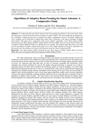 IOSR Journal of Electronics and Communication Engineering (IOSR-JECE)
e-ISSN: 2278-2834,p- ISSN: 2278-8735.Volume 8, Issue 1 (Sep. - Oct. 2013), PP 27-30
www.iosrjournals.org
www.iosrjournals.org 27 | Page
Algorithms of Adaptive Beam Forming for Smart Antenna: A
Comparative Study
Chintan S. Jethva and Dr. R.G. Karandikar
Electronics & Telecommunication Department K.J. Somaiya college of engineering, vidyaviharMumbai-77,
India
Abstract: For enhancing data rate Smart Antennas have been gaining prominence in the recent times where
the main beam is steered towards direction of interest via phase shifter. The sense behind this development is
the availability of high-end processors to handle the complex computations involved. The phase shifting and
array weighing can be performed on digital data rather than in hardware is the major advantage of digital
beam former. This paper gives comparative study of five adaptive algorithms –Least Mean Square (LMS),
Normalized Least Mean Square (NLMS), Sample Matrix Inversion (SMI), Recursive Least Square (RLS) and
Conjugate Gradient Method (CGM) for computing the array weights. This adaptive algorithm assures very high
rate of convergence & highly reduced mean square error. The weights obtained by the above algorithms are
then used to steer the antenna array beam in the direction of interest, thereby enhancing SNR.
Keywords: Least Mean Square (LMS), Normalized Least Mean Square (NLMS), Sample Matrix Inversion
(SMI), Recursive Least Square (RLS) and Conjugate Gradient Method (CGM).
I. Introduction
The video conferencing, video on demand and many more features are possible with the arrival of 3G
and because of 3G the data rates available for mobile communication have acutely increased. This tendency has
continued with the current research on Long Term Evolution that promises even higher speeds and better quality
of service. For achieving such high data rates we have to overcome constraints like interference, noise,
multipath, poor channel conditions etc and for that highly advanced technology is required. So in order to
accentuate signals of interest and to minimize the interfering signals we need an intelligent. To achieve high
SNR thereby enhancing the data rate as well as in communication, radar systems and biomedical engineering
techniques like multiple antenna schemes and adaptive beam forming can be used. There are several kinds of
adaptive beam forming algorithms, such as least mean squares algorithm, sample matrix inversion algorithm,
recursive least squares algorithm, conjugate gradient method, and so on. This paper gives comparative study of
algorithms of adaptive beam forming. The main factors to be measured before choosing an adaptive beam
forming algorithm are computational burden and the precision for convergence and robustness of the algorithm.
II. Adaptive Beamforming Algorithm
According to whether a training signal is used or not, most of the adaptive beam forming algorithms
can be classified into Non-Blind Adaptive algorithm and Blind Adaptive algorithm [1]. Non-blind adaptive
algorithms uses reference signal to modify the array weights repetitively, so that at the end of each & every
iteration the output of the weights is compared to the reference signal and the generated error signal is used in
the algorithms to modify the weights. The examples are Least Mean Square Algorithm (LMS), Recursive Least
Square algorithm (RLS), Sample Matrix Inversion (SMI) and Conjugate Gradient (CG). Blind adaptive
algorithms do not make use of the reference signal and hence no array weight adjustment is required. The
examples are Constant Modulus algorithm (CMA) and Least Square Constant Modulus (LS-CMA) [2]. By
adaptively changing the antenna array pattern, nulls are formed in the angular locations of the interference
sources so that Adaptive beam forming technique is able to operate in an interference environment. The digital
signal processor is the heart of adaptive beam forming, which interprets the incoming data, determines the
complicated weights (amplification and phase info) and multiplies the weights to each element output and
corrects the array pattern. The array thus minimizes the effect of noise & interference and produces maximum
gain in the desired direction. Thus the smart antenna‟s efficiency and performance is dependent on the adaptive
algorithms used for digital beam forming.
1.1 Least Mean Square (Lms)
Least Mean Square (LMS) algorithm is relatively simple compared to other adaptive beam forming
algorithms because it does not require correlation function calculation nor does it require matrix inversions. Fig l
shows a generic adaptive beam forming system which requires a reference signal. As shown in Fig l, the outputs
of the individual sensors are linearly combined after being scaled using corresponding weights such that the
 