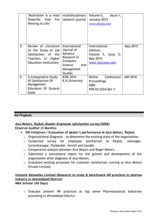 "Motivation is a most
Powerful Tool For
Winning In Life"
multidisciplinary
research journal
Volume-2, Issue-1,
January-2015
www.rhimrj.com
5 Review of Literature
on the Study of Job
Satisfaction of the
Teachers of Higher
Education Institutions
International
Journal of
Advance
Research in
Computer
Science and
Management
Studies
International
(Online)
Volume 3, Issue 5,
May 2015
www.ijarcsms.com
May 2015
6 A Comparative Study
Of Satisfaction Of
Management
Educators Of Gujarat
State
ICRE 2016
R.K.University
Online Conference
Proceedings
ISBN
978-93-5254-061-7
JAN 2016
All Projects
Atul Motors, Rajkot (Dealer-Employee satisfaction survey/2008)
External Auditor (3 Months)
• OD Initiatives / Evaluation of dealer’s performance at Atul Motors, Rajkot.
o Organizational Diagnosis – to determine the existing state of the organization.
o Conducted survey for employee satisfaction at Rajkot, Jamnagar,
Surendranagar, Porbandar, Amreli and Gondal.
o Comparative analysis between Atul Motors and Roger Motors.
o Submitted a consultancy report for the growth and development of the
organization after diagnosis of Atul Motors.
o Evaluated existing processes for customer satisfaction running at Atul Motors
Private Limited.
Unimark Remedies Limited (Research to study & benchmark HR practices in pharma
industry in Ahemdabad District)
MBA Scholar (40 Days)
o Evaluate present HR practices at top seven Pharmaceutical Industries
prevailing in Ahmedabad District.
Resume: Nirav Dave; Page 4 of 6
 