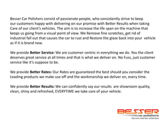 Besser Car Polishers consist of passionate people, who consistently strive to keep
our customers happy with delivering on our promise with Better Results when taking
Care of our client’s vehicles. The aim is to increase the life span on the machine that
keeps us going from a visual point of view. We Remove fine scratches, get rid of
industrial fall out that causes the car to rust and Restore the glaze back into your vehicle
as if it is brand new.
We provide Better Service: We are customer centric in everything we do. You the client
deserves great service at all times and that is what we deliver on. No Fuss, just customer
service like it’s suppose to be.
We provide Better Rates: Our Rates are guaranteed the best should you consider the
Leading products we make use off and the workmanship we deliver on, every time.
We provide Better Results: We can confidently say our results are showroom quality,
clean, shiny and refreshed, EVERYTIME we take care of your vehicle.
 