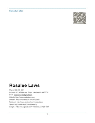 Rosalee Laws
Phone: 609-200-6301
Address: 615 A Essex Ave, Spring Lake Heights NJ 07762
Email: rosaleemichelle@gmail.com
Website: http://www.rosaleelaws.com
LinkedIn: http://www.linkedin.com/in/rosalee
Facebook: http://www.facebook.com/rosaleelaws
Twitter: http://www.twitter.com/roebeauty
Google+: https://plus.google.com/+RosaleeLaws123-4567
!1
Curriculum Vitae
 