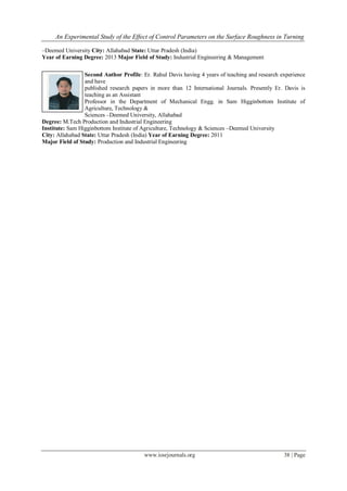 An Experimental Study of the Effect of Control Parameters on the Surface Roughness in Turning
www.iosrjournals.org 38 | Page
–Deemed University City: Allahabad State: Uttar Pradesh (India)
Year of Earning Degree: 2013 Major Field of Study: Industrial Engineering & Management
Second Author Profile: Er. Rahul Davis having 4 years of teaching and research experience
and have
published research papers in more than 12 International Journals. Presently Er. Davis is
teaching as an Assistant
Professor in the Department of Mechanical Engg. in Sam Higginbottom Institute of
Agriculture, Technology &
Sciences –Deemed University, Allahabad
Degree: M.Tech Production and Industrial Engineering
Institute: Sam Higginbottom Institute of Agriculture, Technology & Sciences –Deemed University
City: Allahabad State: Uttar Pradesh (India) Year of Earning Degree: 2011
Major Field of Study: Production and Industrial Engineering
 