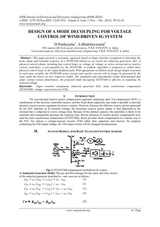 IOSR Journal of Electrical and Electronics Engineering (IOSR-JEEE)
e-ISSN: 2278-1676,p-ISSN: 2320-3331, Volume 8, Issue 5 (Nov. - Dec. 2013), PP 41-45
www.iosrjournals.org
www.iosrjournals.org 41 | Page
DESIGN OF A MODE DECOUPLING FOR VOLTAGE
CONTROL OF WIND-DRIVEN IG SYSTEM
D.Prathyusha1
, A.Bhakthavastala2
1
(PG student (M-Tech, power electronics), P.B.R. VITS/JNTU A, India)
2
(Associate professor, Electrical and Electronics Engineering, P.B.R. VITS/JNTU A, India)
Abstract : This paper presents a systematic approach based on Eigen structure assignment to determine the
mode shape and transient response of a STATCOM utilized as an exciter for induction generators (IG). A
physical control scheme, including four control loops: ac voltage, dc voltage, ac active current and ac reactive
current controllers, is pre-specified for the STATCOM. A synthetic algorithm is proposed to embed these
physical control loops in the output feedback path. With appropriate oscillation mode design (Eigen structure)
in each state variable, the STATCOM active current and reactive current will no longer be governed by the
same mode but driven by new respective modes. The simulation and experimental results demonstrated that
under various system disturbances, the proposed mode decoupling STATCOM is effective in regulating IG
terminal voltage.
Keywords: Eigen structure assignment, induction generator (IG), static synchronous compensator
(STATCOM), voltage- sourced inverter (VSI).
I. INTRODUCTION
The conventional reactive power compensation approach employing static Var compensator (SVC), a
combination of the thyristor controlled reactors and the fixed shunt capacitors, has made it possible to provide
dynamic reactive power regulation for power systems. However, because the effective reactive power generated
by the SVC depends on its terminal voltage, the maximum reactive power output is thus depressed as the
terminal bus is subjected to severe voltage drop. Because of the derated capacity, the controller is likely to be
saturated and consequently prolongs the response time. Recent advances in reactive power compensation have
used the static synchronous compensator (STATCOM), which provides shunt compensation in a similar way to
the SVC but utilizes a voltage-sourced inverter (VSI) rather than capacitors and reactors. By properly
modulating the VSI output voltage, the VSI output current will be changed simultaneously.
II. SYSTEM MODELS AND BASIC STATCOM CONTROL SCHEME
Fig. 1. STATCOM-compensated wind-driven IG system
A. Induction Generator Model: The per unit flux-linkages for the stator and rotor circuits
of the induction generator described in - and -axes are as follows :
 