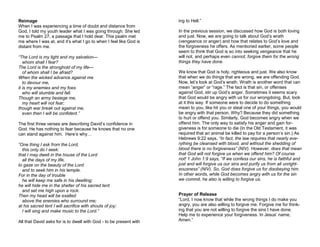 Reimage
When I was experiencing a time of doubt and distance from
God, I told my youth leader what I was going through. She led
me to Psalm 27, a passage that I hold dear. This psalm met
me where I was at, and it’s what I go to when I feel like God is
distant from me.
“The Lord is my light and my salvation—
whom shall I fear?
The Lord is the stronghold of my life—
of whom shall I be afraid?
When the wicked advance against me
to devour me,
it is my enemies and my foes
who will stumble and fall.
Though an army besiege me,
my heart will not fear;
though war break out against me,
even then I will be confident.”
The first three verses are describing David’s confidence in
God. He has nothing to fear because he knows that no one
can stand against him. Here’s why…
“One thing I ask from the Lord,
this only do I seek:
that I may dwell in the house of the Lord
all the days of my life,
to gaze on the beauty of the Lord
and to seek him in his temple.
For in the day of trouble
he will keep me safe in his dwelling;
he will hide me in the shelter of his sacred tent
and set me high upon a rock.
Then my head will be exalted
above the enemies who surround me;
at his sacred tent I will sacrifice with shouts of joy;
I will sing and make music to the Lord.”
All that David asks for is to dwell with God - to be present with
ing to Hell.”
In the previous session, we discussed how God is both loving
and just. Now, we are going to talk about God’s wrath
(vengeance or anger) and how that relates to God’s love and
the forgiveness he offers. As mentioned earlier, some people
seem to think that God is so into seeking vengeance that he
will not, and perhaps even cannot, forgive them for the wrong
things they have done.
We know that God is holy, righteous and just. We also know
that when we do things that are wrong, we are offending God.
Now, let’s look at God’s wrath. Wrath is another word that can
mean “anger” or “rage.” The fact is that sin, or offenses
against God, stir up God’s anger. Sometimes it seems scary
that God would be angry with us for our wrongdoing. But, look
at it this way. If someone were to decide to do something
mean to you, like hit you or steal one of your things, you would
be angry with that person. Why? Because they did something
to hurt or offend you. Similarly, God becomes angry when we
offend him. The only way to satisfy his anger and gain for-
giveness is for someone to die (In the Old Testament, it was
required that an animal be killed to pay for a person’s sin.) As
Hebrews 9:22 says, “In fact, the law requires that nearly eve-
rything be cleansed with blood, and without the shedding of
blood there is no forgiveness” (NIV). However, does that mean
that God will not forgive us when we offend him? Of course
not! 1 John 1:9 says, “If we confess our sins, he is faithful and
just and will forgive us our sins and purify us from all unright-
eousness” (NIV). So, God does forgive us for disobeying him.
In other words, while God becomes angry with us for the sin
we commit, he also is willing to forgive us.
Prayer of Release
“Lord, I now know that while the wrong things I do make you
angry, you are also willing to forgive me. Forgive me for think-
ing that you are not willing to forgive the sins I have done.
Help me to experience your forgiveness. In Jesus’ name,
Amen.”
 