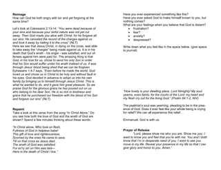 Reimage
How can God be both angry with sin and yet forgiving at the
same time?
Let’s look at Colossians 2:13-14: “You were dead because of
your sins and because your sinful nature was not yet cut
away. Then God made you alive with Christ, for he forgave all
our sins. He canceled the record of the charges against us
and took it away by nailing it to the cross” (NLT).
Here we see that Jesus Christ, in dying on the cross, was able
to take away the “charges” being made against us. It is in his
death that God’s wrath - his anger - was satisfied, and our of-
fenses against him were paid for. The amazing thing is that
God, in his love for us, chose to send his only Son in order
that his Son would suffer under his wrath instead of us. It was
through Jesus’ blood being shed that we can be forgiven.
Ephesians 1:4-7 says, “Even before he made the world, God
loved us and chose us in Christ to be holy and without fault in
his eyes. God decided in advance to adopt us into his own
family by bringing us to himself through Jesus Christ. This is
what he wanted to do, and it gave him great pleasure. So we
praise God for the glorious grace he has poured out on us
who belong to his dear Son. He is so rich in kindness and
grace that he purchased our freedom with the blood of his Son
and forgave our sins” (NLT).
Repaint
Take a look at this verse from the song “In Christ Alone.” Do
you see how both the love of God and the wrath of God are
shown? Spend a few minutes thinking about these words:
“In Christ alone, Who took on flesh,
Fullness of God in helpless babe!
This gift of love and righteousness,
Scorned by the ones He came to save.
Till on that cross as Jesus died,
The wrath of God was satisfied;
For ev'ry sin on Him was laid—
Here in the death of Christ I live.”
Have you ever experienced something like this?
Have you ever asked God to make himself known to you, but
nothing comes?
What are your feelings when you believe that God is distant?
 frustration?
 fear?
 anxiety?
 despressed?
Write down what you feel like in the space below. (give space
to journal)
“How lovely is your dwelling place, Lord Almighty! My soul
yearns, even faints, for the courts of the Lord; my heart and
my flesh cry out for the living God.” (Psalm 84:1-2, NIV)
The psalmist’s soul was yearning, pleading to be in the pres-
ence of God. Does it ever feel like your whole being is crying
for relief? We can all experience this relief…
Emmanuel. God is with us.
Prayer of Release
“Lord, please show me who you are. Show me you. I
want to know you and feel that you’re with me. You and I both
know that I’m in desperate need of you. I want to see you
move in my life. Reveal your presence in my life so that I can
give glory and honor to you. Amen.”
 
