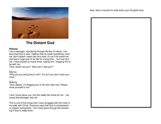 The Distant God
Release
I am a teenager, wandering through life like I’m alone. I be-
lieve that God is real. I believe that he made everything, even
me. But it doesn’t seem like he’s here. It’s as if he saved me
and was a huge part of my life for a long time… but now he’s
not. I have prayed so many times, asking him - begging him to
be with me.
“God, where are you? Why can’t I feel you?”
…..
Silence.
“Why are you doing this to me?! It’s as if you don’t exist any-
more.”
…..
Nothing.
“God, please. I’m begging you to be here right now. Please
show yourself to me.”
…..
I don’t know about you, but this really hits home for me… be-
cause that teenager was me.
This is one of the things that I have struggled with the most in
my walk with Christ. Everyone says that God is omnipresent -
or present everywhere - but I have gone through life wonder-
ing if God is really there.
Now, take a moment to write down your thoughts here:
 