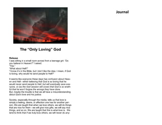 The “Only Loving” God
Release
I was sitting in a small room across from a teenage girl. “Do
you believe in Heaven?” I asked.
“Yes.”
“What about Hell?”
“I know it’s in the Bible, but I don’t like the idea. I mean, if God
is loving, why would he send people to Hell?”
It seems like everyone these days has confusion about Heav-
en and Hell - either believing that God is so loving that he
would never send people to Hell, but will eventually save eve-
ryone, or (as the next session will cover) that God is so wrath-
ful that he won’t forgive the wrongs they have done.
But, maybe the trouble is that we all have a misunderstanding
about God’s love and his justice.
Society, especially through the media, tells us that love is
simply a feeling, desire, or affection one has for another per-
son. We are taught that when we love others, we will do things
that are nice for them - we will give nice gifts, we will say nice
things, and so on. We are taught that this is what love is. We
tend to think that if we truly love others, we will never do any-
Journal
 