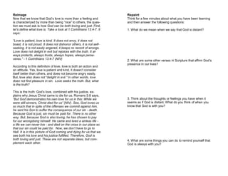 Reimage
Now that we know that God’s love is more than a feeling and
is characterized by more than being “nice” to others, the ques-
tion we must ask is how God can be both loving and just. First,
let’s define what love is. Take a look at 1 Corinthians 13:4-7. It
says:
“Love is patient, love is kind. It does not envy, it does not
boast, it is not proud. It does not dishonor others, it is not self-
seeking, it is not easily angered, it keeps no record of wrongs.
Love does not delight in evil but rejoices with the truth. It al-
ways protects, always trusts, always hopes, always perse-
veres.” - 1 Corinthians 13:4-7 (NIV)
According to this definition of love, love is both an action and
an attitude. Yes, love is patient and kind, it doesn’t consider
itself better than others, and does not become angry easily.
But, love also does not “delight in evil.” In other words, love
does not find pleasure in sin. Love seeks the truth. But, what
is the truth?
This is the truth: God’s love, combined with his justice, ex-
plains why Jesus Christ came to die for us. Romans 5:8 says,
“But God demonstrates his own love for us in this: While we
were still sinners, Christ died for us” (NIV). See, God loves us
so much that in spite of the offenses we commit against him,
he sent his Son to suffer the consequence of our sin - death.
Because God is just, sin must be paid for. There is no other
way. But, because God is also loving, he has chosen to pay
for our wrongdoing himself. He came and lived a sinless life -
a life we can never live - and died on the cross in our place so
that our sin could be paid for. Now, we don’t have to go to
Hell. It is in this picture of God coming and dying for us that we
see both his love and his justice fulfilled. Therefore, God is
both loving and just. These are not separate ideas, but com-
plement each other.
Repaint
Think for a few minutes about what you have been learning
and then answer the following questions:
1. What do we mean when we say that God is distant?
2. What are some other verses in Scripture that affirm God’s
presence in our lives?
3. Think about the thoughts or feelings you have when it
seems as if God is distant. What do you think of when you
know that God is with you?
4. What are some things you can do to remind yourself that
God is always with you?
 