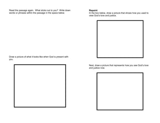 Read the passage again. What sticks out to you? Write down
words or phrases within the passage in the space below.
Draw a picture of what it looks like when God is present with
you.
Repaint
In the box below, draw a picture that shows how you used to
view God’s love and justice.
Next, draw a picture that represents how you see God’s love
and justice now.
 