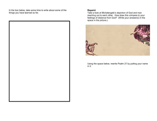 In the box below, take some time to write about some of the
things you have learned so far.
Repaint
Take a look at Michelangelo’s depiction of God and man
reaching out to each other. How does this compare to your
feelings of distance from God? (Write your answer(s) in the
space in the picture.)
Using the space below, rewrite Psalm 27 by putting your name
in it.
 