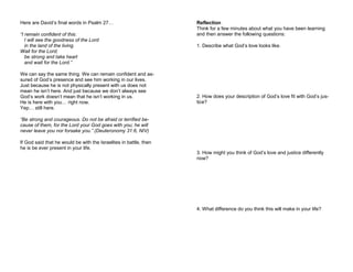 Here are David’s final words in Psalm 27…
“I remain confident of this:
I will see the goodness of the Lord
in the land of the living.
Wait for the Lord;
be strong and take heart
and wait for the Lord.”
We can say the same thing. We can remain confident and as-
sured of God’s presence and see him working in our lives.
Just because he is not physically present with us does not
mean he isn’t here. And just because we don’t always see
God’s work doesn’t mean that he isn’t working in us.
He is here with you… right now.
Yep… still here.
“Be strong and courageous. Do not be afraid or terrified be-
cause of them, for the Lord your God goes with you; he will
never leave you nor forsake you.” (Deuteronomy 31:6, NIV)
If God said that he would be with the Israelites in battle, then
he is be ever present in your life.
Reflection
Think for a few minutes about what you have been learning
and then answer the following questions:
1. Describe what God’s love looks like.
2. How does your description of God’s love fit with God’s jus-
tice?
3. How might you think of God’s love and justice differently
now?
4. What difference do you think this will make in your life?
 