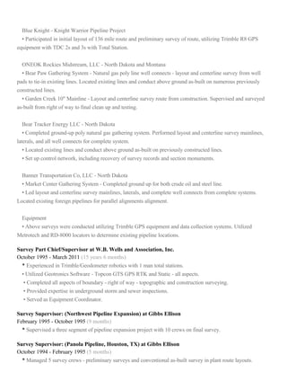 Blue Knight - Knight Warrior Pipeline Project
• Participated in initial layout of 136 mile route and preliminary survey of route, utilizing Trimble R8 GPS
equipment with TDC 2s and 3s with Total Station.
ONEOK Rockies Midstream, LLC - North Dakota and Montana
• Bear Paw Gathering System - Natural gas poly line well connects - layout and centerline survey from well
pads to tie-in existing lines. Located existing lines and conduct above ground as-built on numerous previously
constructed lines.
• Garden Creek 10" Mainline - Layout and centerline survey route from construction. Supervised and surveyed
as-built from right of way to final clean up and testing.
Bear Tracker Energy LLC - North Dakota
• Completed ground-up poly natural gas gathering system. Performed layout and centerline survey mainlines,
laterals, and all well connects for complete system.
• Located existing lines and conduct above ground as-built on previously constructed lines.
• Set up control network, including recovery of survey records and section monuments.
Banner Transportation Co, LLC - North Dakota
• Market Center Gathering System - Completed ground up for both crude oil and steel line.
• Led layout and centerline survey mainlines, laterals, and complete well connects from complete systems.
Located existing foreign pipelines for parallel alignments alignment.
Equipment
• Above surveys were conducted utilizing Trimble GPS equipment and data collection systems. Utilized
Metrotech and RD-8000 locators to determine existing pipeline locations.
Survey Part Chief/Supervisor at W.B. Wells and Association, Inc.
October 1995 - March 2011 (15 years 6 months)
• Experienced in Trimble/Geodometer robotics with 1 man total stations.
• Utilized Geotronics Software - Topcon GTS GPS RTK and Static - all aspects.
• Completed all aspects of boundary - right of way - topographic and construction surveying.
• Provided expertise in underground storm and sewer inspections.
• Served as Equipment Coordinator.
Survey Supervisor: (Northwest Pipeline Expansion) at Gibbs Ellison
February 1995 - October 1995 (9 months)
• Supervised a three segment of pipeline expansion project with 10 crews on final survey.
Survey Supervisor: (Panola Pipeline, Houston, TX) at Gibbs Ellison
October 1994 - February 1995 (5 months)
• Managed 5 survey crews - preliminary surveys and conventional as-built survey in plant route layouts.
 