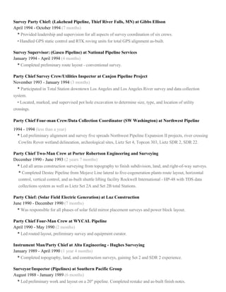 Survey Party Chief: (Lakehead Pipeline, Thief River Falls, MN) at Gibbs Ellison
April 1994 - October 1994 (7 months)
• Provided leadership and supervision for all aspects of survey coordination of six crews.
• Handled GPS static control and RTK roving units for total GPS alignment as-built.
Survey Supervisor: (Gasco Pipeline) at National Pipeline Services
January 1994 - April 1994 (4 months)
• Completed preliminary route layout - conventional survey.
Party Chief Survey Crew/Utilities Inspector at Canjon Pipeline Project
November 1993 - January 1994 (3 months)
• Participated in Total Station downtown Los Angeles and Los Angeles River survey and data collection
system.
• Located, marked, and supervised pot hole excavation to determine size, type, and location of utility
crossings.
Party Chief Four-man Crew/Data Collection Coordinator (SW Washington) at Northwest Pipeline
1994 - 1994 (less than a year)
• Led preliminary alignment and survey five spreads Northwest Pipeline Expansion II projects, river crossing
Cowlits Rover wetland delineation, archeological sites, Lietz Set 4, Topcon 303, Lietz SDR 2, SDR 22.
Party Chief Two-Man Crew at Porter Robertson Engineering and Surveying
December 1990 - June 1993 (2 years 7 months)
• Led all areas construction surveying from topography to finish subdivision, land, and right-of-way surveys.
• Completed Destec Pipeline from Mojave Line lateral to five-cogeneration plants route layout, horizontal
control, vertical control, and as-built shuttle lifting facility Rockwell International - HP-48 with TDS data
collections system as well as Lietz Set 2A and Set 2B total Stations.
Party Chief: (Solar Field Electric Generation) at Luz Construction
June 1990 - December 1990 (7 months)
• Was responsible for all phases of solar field mirror placement surveys and power block layout.
Party Chief Four-Man Crew at WYCAL Pipeline
April 1990 - May 1990 (2 months)
• Led routed layout, preliminary survey and equipment curator.
Instrument Man/Party Chief at Alta Engineering - Hughes Surveying
January 1989 - April 1990 (1 year 4 months)
• Completed topography, land, and construction surveys, gaining Set 2 and SDR 2 experience.
Surveyor/Inspector (Pipelines) at Southern Pacific Group
August 1988 - January 1989 (6 months)
• Led preliminary work and layout on a 20" pipeline. Completed restake and as-built finish notes.
 