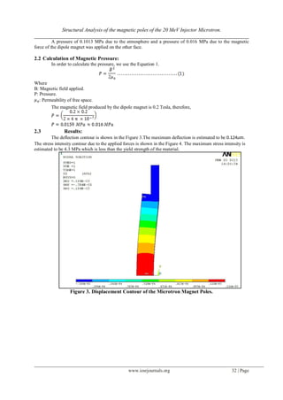 Structural Analysis of the magnetic poles of the 20 MeV Injector Microtron.
__________________________________________________________________________________
www.iosrjournals.org 32 | Page
A pressure of 0.1013 MPa due to the atmosphere and a pressure of 0.016 MPa due to the magnetic
force of the dipole magnet was applied on the other face.
2.2 Calculation of Magnetic Pressure:
In order to calculate the pressure, we use the Equation 1.
Where
B: Magnetic field applied.
P: Pressure.
: Permeability of free space.
The magnetic field produced by the dipole magnet is 0.2 Tesla, therefore,
2.3 Results:
The deflection contour is shown in the Figure 3.The maximum deflection is estimated to be 0.124 .
The stress intensity contour due to the applied forces is shown in the Figure 4. The maximum stress intensity is
estimated to be 4.3 MPa which is less than the yield strength of the material.
Figure 3. Displacement Contour of the Microtron Magnet Poles.
 