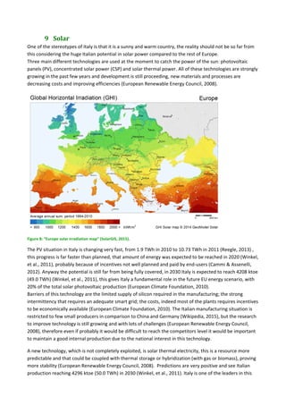 9 Solar	
One of the stereotypes of Italy is that it is a sunny and warm country, the reality should not be so far from 
this considering the huge Italian potential in solar power compared to the rest of Europe. 
Three main different technologies are used at the moment to catch the power of the sun: photovoltaic 
panels (PV), concentrated solar power (CSP) and solar thermal power. All of these technologies are strongly 
growing in the past few years and development is still proceeding, new materials and processes are 
decreasing costs and improving efficiencies (European Renewable Energy Council, 2008). 
 
Figure 8: “Europe solar irradiation map” (SolarGIS, 2015). 
The PV situation in Italy is changing very fast, from 1.9 TWh in 2010 to 10.73 TWh in 2011 (Reegle, 2013) , 
this progress is far faster than planned, that amount of energy was expected to be reached in 2020 (Winkel, 
et al., 2011), probably because of incentives not well planned and paid by end‐users (Cammi & Assenelli, 
2012). Anyway the potential is still far from being fully covered, in 2030 Italy is expected to reach 4208 ktoe 
(49.0 TWh) (Winkel, et al., 2011), this gives Italy a fundamental role in the future EU energy scenario, with 
20% of the total solar photovoltaic production (European Climate Foundation, 2010). 
Barriers of this technology are the limited supply of silicon required in the manufacturing; the strong 
intermittency that requires an adequate smart grid; the costs, indeed most of the plants requires incentives 
to be economically available (European Climate Foundation, 2010). The Italian manufacturing situation is 
restricted to few small producers in comparison to China and Germany (Wikipedia, 2015), but the research 
to improve technology is still growing and with lots of challenges (European Renewable Energy Council, 
2008), therefore even if probably it would be difficult to reach the competitors level it would be important 
to maintain a good internal production due to the national interest in this technology. 
A new technology, which is not completely exploited, is solar thermal electricity, this is a resource more 
predictable and that could be coupled with thermal storage or hybridization (with gas or biomass), proving 
more stability (European Renewable Energy Council, 2008).  Predictions are very positive and see Italian 
production reaching 4296 ktoe (50.0 TWh) in 2030 (Winkel, et al., 2011). Italy is one of the leaders in this 
 