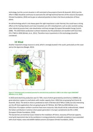 technology, but the current situation is still restricted to few projects (Cammi & Assenelli, 2012), but the 
effort in R&D should be continuous to overcome the still high technical barriers of this resource (European 
Climate Foundation, 2010) and to give an advanced position to Italy in the future production of these 
plants. 
An old technology which is not always given the right importance is solar thermal, this could have a strong 
effect on the heating industry and new innovations are still in development, such as solar assisted cooling, 
solar industrial process heat, solar desalination and heat storages (European Renewable Energy Council, 
2008).  The 2010 Italian production is almost inexistent, but the predictions are excellent with 6121 ktoe 
(71.2 TWh) in 2030 (Winkel, et al., 2011). Therefore more investments in this technology should be 
considered. 
10	Wind	
Another important energy resource is wind, which is strongly located in the south, particularly on the coast 
and on the Apennine (Reegle, 2013).  
 
Figure 9: “Estimated yearly normalised potential for wind electricity production in 2005 in the Italian region (kWh/kW)” 
(Monforti, et al., 2014). 
In 2010 wind electricity production was 9.1 TWh, most of which generated by wind farms (>10MW), but 
great attention is given to small plants with smaller capacity than 1 MW that are growing fast (Cammi & 
Assenelli, 2012). The wind on‐shore is predicted to reach 2756 ktoe (32.0 TWh) in 2030, but also interesting 
are the off‐shore applications that are going to grow till 738 ktoe  (8.6 TWh) by 2030 (Winkel, et al., 
2011).Even if European northern countries have more resources, Italy should not be underestimate, indeed 
the Italian contribution in wind on‐shore power generation in Europe is predicted to be 9% in 2050 
(European Climate Foundation, 2010). 
The key barriers are technical issues related to the installation off‐shore, necessity of financial supports, 
smart grid requirement due to the oscillations in energy production and public acceptance issue associated 
with visual impact, noise and wildlife habitat concerns (European Climate Foundation, 2010). 
 