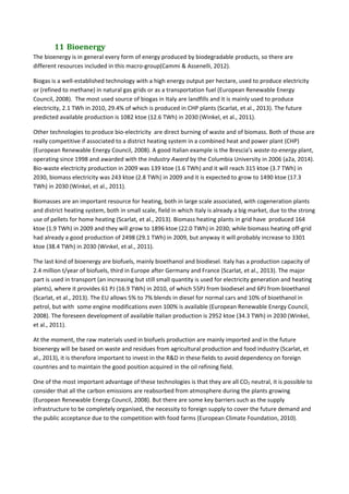 11	Bioenergy	
The bioenergy is in general every form of energy produced by biodegradable products, so there are 
different resources included in this macro‐group(Cammi & Assenelli, 2012).  
Biogas is a well‐established technology with a high energy output per hectare, used to produce electricity 
or (refined to methane) in natural gas grids or as a transportation fuel (European Renewable Energy 
Council, 2008).  The most used source of biogas in Italy are landfills and it is mainly used to produce 
electricity, 2.1 TWh in 2010, 29.4% of which is produced in CHP plants (Scarlat, et al., 2013). The future 
predicted available production is 1082 ktoe (12.6 TWh) in 2030 (Winkel, et al., 2011). 
Other technologies to produce bio‐electricity  are direct burning of waste and of biomass. Both of those are 
really competitive if associated to a district heating system in a combined heat and power plant (CHP) 
(European Renewable Energy Council, 2008). A good Italian example is the Brescia’s waste‐to‐energy plant, 
operating since 1998 and awarded with the Industry Award by the Columbia University in 2006 (a2a, 2014). 
Bio‐waste electricity production in 2009 was 139 ktoe (1.6 TWh) and it will reach 315 ktoe (3.7 TWh) in 
2030, biomass electricity was 243 ktoe (2.8 TWh) in 2009 and it is expected to grow to 1490 ktoe (17.3 
TWh) in 2030 (Winkel, et al., 2011). 
Biomasses are an important resource for heating, both in large scale associated, with cogeneration plants 
and district heating system, both in small scale, field in which Italy is already a big market, due to the strong 
use of pellets for home heating (Scarlat, et al., 2013). Biomass heating plants in grid have  produced 164 
ktoe (1.9 TWh) in 2009 and they will grow to 1896 ktoe (22.0 TWh) in 2030; while biomass heating off‐grid 
had already a good production of 2498 (29.1 TWh) in 2009, but anyway it will probably increase to 3301 
ktoe (38.4 TWh) in 2030 (Winkel, et al., 2011). 
The last kind of bioenergy are biofuels, mainly bioethanol and biodiesel. Italy has a production capacity of 
2.4 million t/year of biofuels, third in Europe after Germany and France (Scarlat, et al., 2013). The major 
part is used in transport (an increasing but still small quantity is used for electricity generation and heating 
plants), where it provides 61 PJ (16.9 TWh) in 2010, of which 55PJ from biodiesel and 6PJ from bioethanol 
(Scarlat, et al., 2013). The EU allows 5% to 7% blends in diesel for normal cars and 10% of bioethanol in 
petrol, but with  some engine modifications even 100% is available (European Renewable Energy Council, 
2008). The foreseen development of available Italian production is 2952 ktoe (34.3 TWh) in 2030 (Winkel, 
et al., 2011).  
At the moment, the raw materials used in biofuels production are mainly imported and in the future 
bioenergy will be based on waste and residues from agricultural production and food industry (Scarlat, et 
al., 2013), it is therefore important to invest in the R&D in these fields to avoid dependency on foreign 
countries and to maintain the good position acquired in the oil refining field. 
One of the most important advantage of these technologies is that they are all CO2 neutral, it is possible to 
consider that all the carbon emissions are reabsorbed from atmosphere during the plants growing 
(European Renewable Energy Council, 2008). But there are some key barriers such as the supply 
infrastructure to be completely organised, the necessity to foreign supply to cover the future demand and 
the public acceptance due to the competition with food farms (European Climate Foundation, 2010). 
 