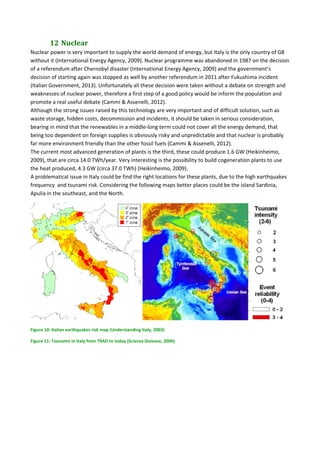 12	Nuclear	
Nuclear power is very important to supply the world demand of energy, but Italy is the only country of G8 
without it (International Energy Agency, 2009). Nuclear programme was abandoned in 1987 on the decision 
of a referendum after Chernobyl disaster (International Energy Agency, 2009) and the government’s 
decision of starting again was stopped as well by another referendum in 2011 after Fukushima incident 
(Italian Government, 2013). Unfortunately all these decision were taken without a debate on strength and 
weaknesses of nuclear power, therefore a first step of a good policy would be inform the population and 
promote a real useful debate (Cammi & Assenelli, 2012). 
Although the strong issues raised by this technology are very important and of difficult solution, such as 
waste storage, hidden costs, decommission and incidents, it should be taken in serious consideration, 
bearing in mind that the renewables in a middle‐long term could not cover all the energy demand, that 
being too dependent on foreign supplies is obviously risky and unpredictable and that nuclear is probably 
far more environment friendly than the other fossil fuels (Cammi & Assenelli, 2012). 
The current most advanced generation of plants is the third, these could produce 1.6 GW (Heikinheimo, 
2009), that are circa 14.0 TWh/year. Very interesting is the possibility to build cogeneration plants to use 
the heat produced, 4.3 GW (circa 37.0 TWh) (Heikinheimo, 2009). 
A problematical issue in Italy could be find the right locations for these plants, due to the high earthquakes 
frequency  and tsunami risk. Considering the following maps better places could be the island Sardinia, 
Apulia in the southeast, and the North. 
   
Figure 10: Italian earthquakes risk map (Understanding Italy, 2003) 
Figure 11: Tsunamis in Italy from 79AD to today (Scienza Giovane, 2006) 
 
 
 
 
 