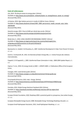 List	of	references	
a2a, 2014. The Brescia waste‐to‐energy plant. [Online]  
Available at: http://www.a2a.eu/en/plants_networks/waste_to_energy/brescia_waste_to_energy/ 
[Accessed May 2015]. 
al Volante, 2010. Ogni italiano percorre in media 12.200 km l'anno. [Online]  
Available at: http://www.alvolante.it/news/1995_2009_percorrenza_media_annuale_auto_italia‐
206781044 
[Accessed May 2015]. 
Autorità energia, 2015. Prezzi al kWh per cliente tipo servito. [Online]  
Available at: http://www.autorita.energia.it/it/elettricita/prezzirif.htm 
[Accessed May 2015]. 
Binda Zane, E., 2014. LEGAL SOURCES ON RENEWABLE ENERGY. [Online]  
Available at: http://www.res‐legal.eu/en/search‐by‐country/italy/single/s/res‐
e/t/gridaccess/aid/connection‐to‐the‐grid‐24/lastp/3/ 
[Accessed May 2015]. 
Buonasorte, G., Cataldi, R. & Passaleva, G., 2007. Geothermal Development In Italy: From Present To Future, 
s.l.: s.n. 
Cammi, C. & Assenelli, M., 2012. An Overview of Italy's Energy Mix, s.l.: Institut français des relations 
internationales. 
Cappetti, G. & Cappetelli, L., 2005. Geothermal Power Generation in Italy ‐ 2000‐2004 Update Report, s.l.: 
s.n. 
Capros, P. et al., 2010. EU energy trends to 2030 — UPDATE 2009. s.l.:Publications Office of the European 
Union. 
Carpages, 2015. smart fortwo guide. [Online]  
Available at: http://www.carpages.co.uk/guide/smart/smart‐fortwo‐guide.asp 
[Accessed April 2015]. 
Encyclopedia Britannica, 2015. Italy ‐ Energy. [Online]  
Available at: http://www.britannica.com/EBchecked/topic/297474/Italy/27000/Energy 
[Accessed May 2015]. 
Enerdata, 2014. Global Energy Statistical Yearbook 2014. [Online]  
Available at: https://yearbook.enerdata.net/#energy‐intensity‐GDP‐by‐region.html 
[Accessed May 2015]. 
Europea Climate Foundation, 2010. Roadmap 2050: a practical guide to a prosperous, low‐carbon Europe, 
s.l.: s.n. 
European Renewable Energy Council, 2008. Renewable Energy Technology Roadmap, Brussels: s.n. 
European Small Hydropower Asociation, 2012. Small Hydropower Roadmap, s.l.: s.n. 
 