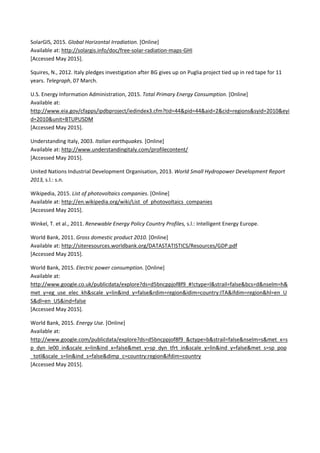 SolarGIS, 2015. Global Horizontal Irradiation. [Online]  
Available at: http://solargis.info/doc/free‐solar‐radiation‐maps‐GHI 
[Accessed May 2015]. 
Squires, N., 2012. Italy pledges investigation after BG gives up on Puglia project tied up in red tape for 11 
years. Telegraph, 07 March.  
U.S. Energy Information Administration, 2015. Total Primary Energy Consumption. [Online]  
Available at: 
http://www.eia.gov/cfapps/ipdbproject/iedindex3.cfm?tid=44&pid=44&aid=2&cid=regions&syid=2010&eyi
d=2010&unit=BTUPUSDM 
[Accessed May 2015]. 
Understanding Italy, 2003. Italian earthquakes. [Online]  
Available at: http://www.understandingitaly.com/profilecontent/ 
[Accessed May 2015]. 
United Nations Industrial Development Organisation, 2013. World Small Hydropower Development Report 
2013, s.l.: s.n. 
Wikipedia, 2015. List of photovoltaics companies. [Online]  
Available at: http://en.wikipedia.org/wiki/List_of_photovoltaics_companies 
[Accessed May 2015]. 
Winkel, T. et al., 2011. Renewable Energy Policy Country Profiles, s.l.: Intelligent Energy Europe. 
World Bank, 2011. Gross domestic product 2010. [Online]  
Available at: http://siteresources.worldbank.org/DATASTATISTICS/Resources/GDP.pdf 
[Accessed May 2015]. 
World Bank, 2015. Electric power consumption. [Online]  
Available at: 
http://www.google.co.uk/publicdata/explore?ds=d5bncppjof8f9_#!ctype=l&strail=false&bcs=d&nselm=h&
met_y=eg_use_elec_kh&scale_y=lin&ind_y=false&rdim=region&idim=country:ITA&ifdim=region&hl=en_U
S&dl=en_US&ind=false 
[Accessed May 2015]. 
World Bank, 2015. Energy Use. [Online]  
Available at: 
http://www.google.com/publicdata/explore?ds=d5bncppjof8f9_&ctype=b&strail=false&nselm=s&met_x=s
p_dyn_le00_in&scale_x=lin&ind_x=false&met_y=sp_dyn_tfrt_in&scale_y=lin&ind_y=false&met_s=sp_pop
_totl&scale_s=lin&ind_s=false&dimp_c=country:region&ifdim=country 
[Accessed May 2015]. 
 
 
 