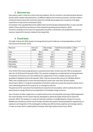 3 Bureaucracy	
Every policy maker in Italy has to face some key problems, the first of which is the administrative decision 
process which involves two parliaments, 22 different regions and numerous provinces, and that creates a 
strong and slow bureaucratic mechanism which has already discouraged some companies in bringing 
investments in Italy (Cammi & Assenelli, 2012). 
An example is the Liquefied Natural Gas (LNG) import terminal project abandoned after 11 years and 250 
million of Euros by British Gas because of the long permit granting process (Squires, 2012). 
Therefore, probably the first point of a good policy should be a clarification and simplification of the law 
structure required for decision making in the energy field. 
4 Fossil	fuels	
The table 3 shows the 2010 situation of energy demand and it evidences a strong dependency on fossil 
fuels (Cammi & Assenelli, 2012). 
Resource  End uses 
(TWh) 
Non‐energy 
(TWh) 
Total final consumption 
(TWh) 
Share 
(%) 
Coal  46.2 1.2 45.0  3.0
Gas  488.4 6.6 481.8  31.8
Oil  722.0 89.8 632.2  41.7
TOT fossil  1256.6 97.6 1159.0  76.4
Renewables  55.9 0.0 55.9  3.7
Electricity  302.0 0.0 302.0  19.9
TOT energy  1614.5 97.6 1516.9  100.0
Circa 76.4% of the total energy demand is covered by fossil fuels, of them only 142 TWh are produced in 
Italy, the 12.2% (Cammi & Assenelli, 2012). This situation is dangerous considering the increasing demand 
of reduction of emissions, the risks related to the supply which is from unstable countries and the 
possibility of depletion (Cammi & Assenelli, 2012). Italy has reserves that amount to 700 Mtoe (8141.0 
TWh), that considering the current internal production could cover more than 50 years (Italian 
Government, 2013), in a long term perspective is therefore useless to increase the extraction plants, but is 
more interesting preserve this resource as  an emergency reservoir. 
The general aim for every fossil fuel should be the reduction of consumption, which could be done with a 
policy based on energy efficiency and exploitation of renewable energy resources. 
Gas is the base of Italian supply due to a rapid transition from oil to liquefied natural gas (LNG) happened in 
the recent decades, for this reason Italy has developed an advanced supply infrastructure (Cammi & 
Assenelli, 2012). This network is a value for Italy that could be as a bridge between energy‐rich country 
(Middle‐East and Africa) and the rest of Europe, therefore this position should probably be supported by an 
expansion and integration of the existing grid, building new LNG terminals, pipelines and storage systems, 
in order to create what is called Southern European Hub of gas (Italian Government, 2013). 
 