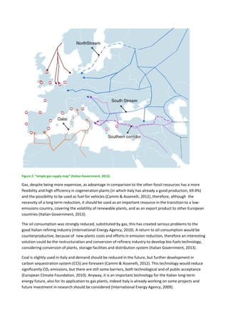  
Figure 2: “simple gas supply map” (Italian Government, 2013). 
Gas, despite being more expensive, as advantage in comparison to the other fossil resources has a more 
flexibility and high efficiency in cogeneration plants (in which Italy has already a good production, 69.4%) 
and the possibility to be used as fuel for vehicles (Cammi & Assenelli, 2012), therefore, although  the 
necessity of a long term reduction, it should be used as an important resource in the transition to a low‐
emissions country, covering the volatility of renewable plants, and as an export product to other European 
countries (Italian Government, 2013). 
The oil consumption was strongly reduced, substituted by gas, this has created serious problems to the 
good Italian refining industry (International Energy Agency, 2010). A return to oil consumption would be 
counterproductive, because of  new‐plants costs and efforts in emission reduction, therefore an interesting 
solution could be the restructuration and conversion of refinery industry to develop bio‐fuels technology, 
considering conversion of plants, storage facilities and distribution system (Italian Government, 2013). 
Coal is slightly used in Italy and demand should be reduced in the future, but further development in 
carbon sequestration system (CCS) are foreseen (Cammi & Assenelli, 2012). This technology would reduce 
significantly CO2 emissions, but there are still some barriers, both technological and of public acceptance 
(European Climate Foundation, 2010). Anyway, it is an important technology for the Italian long‐term 
energy future, also for its application to gas plants, indeed Italy is already working on some projects and 
future investment in research should be considered (International Energy Agency, 2009). 
 